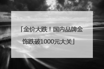 金价大跌！国内品牌金饰跌破1000元大关
