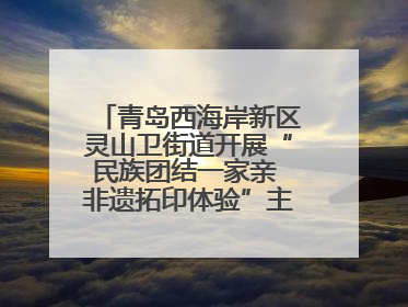青岛西海岸新区灵山卫街道开展“民族团结一家亲 非遗拓印体验”主题活动