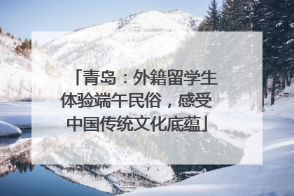 青岛：外籍留学生体验端午民俗，感受中国传统文化底蕴