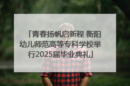 青春扬帆启新程 衡阳幼儿师范高等专科学校举行2025届毕业典礼