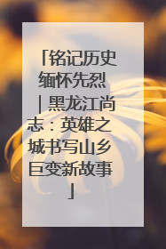 铭记历史 缅怀先烈｜黑龙江尚志：英雄之城书写山乡巨变新故事