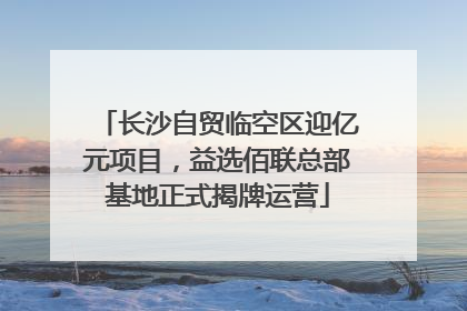 长沙自贸临空区迎亿元项目，益选佰联总部基地正式揭牌运营