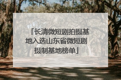 长清微短剧拍摄基地入选山东省微短剧摄制基地榜单