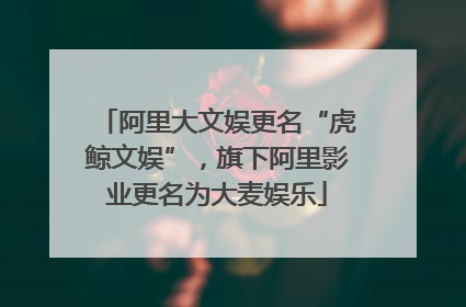 阿里大文娱更名“虎鲸文娱”，旗下阿里影业更名为大麦娱乐