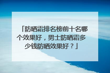 防晒霜排名榜前十名哪个效果好，男士防晒霜多少钱防晒效果好？
