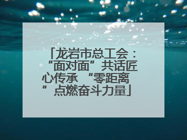 龙岩市总工会：“面对面”共话匠心传承 “零距离”点燃奋斗力量