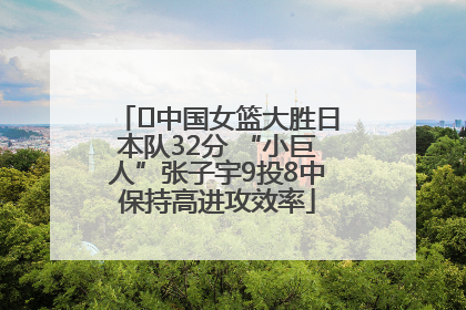﻿中国女篮大胜日本队32分 “小巨人”张子宇9投8中保持高进攻效率