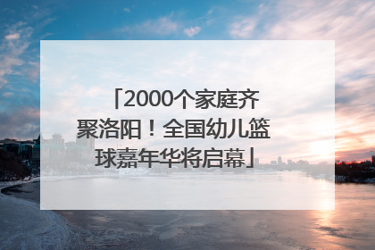 2000个家庭齐聚洛阳！全国幼儿篮球嘉年华将启幕