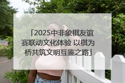 2025中非象棋友谊赛联动文化体验 以棋为桥共筑文明互鉴之路