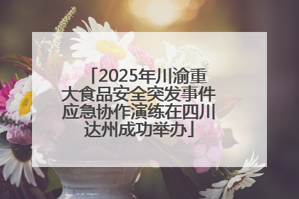 2025年川渝重大食品安全突发事件应急协作演练在四川达州成功举办