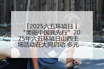 2025六五环境日丨“美丽中国我先行”2025年六五环境日山西主场活动在大同启动 多元形式绘就生态画卷