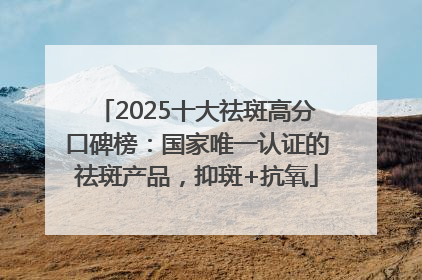 2025十大祛斑高分口碑榜：国家唯一认证的祛斑产品，抑斑+抗氧