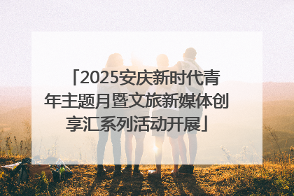 2025安庆新时代青年主题月暨文旅新媒体创享汇系列活动开展