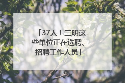 37人！三明这些单位正在选聘、招聘工作人员