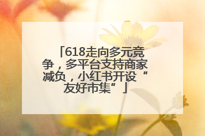 618走向多元竞争，多平台支持商家减负，小红书开设“友好市集”