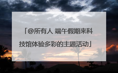 @所有人 端午假期来科技馆体验多彩的主题活动