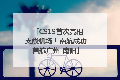 C919首次亮相支线机场！南航成功首航广州-南阳